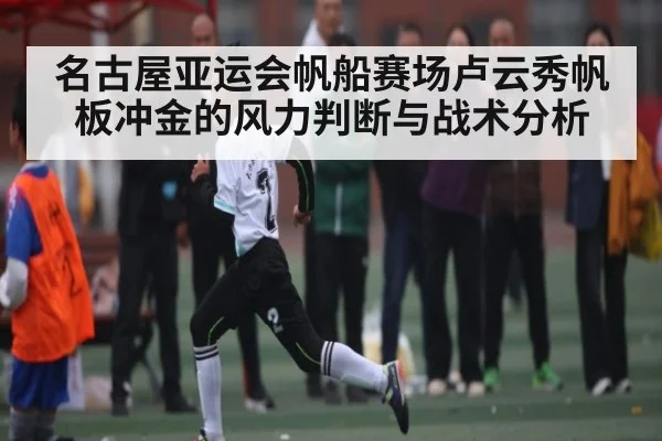 名古屋亚运会帆船赛场卢云秀帆板冲金的风力判断与战术分析
