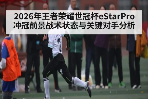2026年王者荣耀世冠杯eStarPro冲冠前景战术状态与关键对手分析