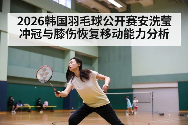 2026韩国羽毛球公开赛安洗莹冲冠与膝伤恢复移动能力分析