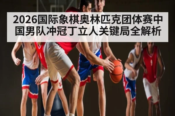 2026国际象棋奥林匹克团体赛中国男队冲冠丁立人关键局全解析